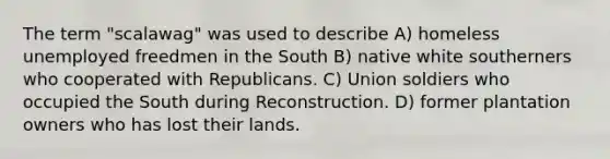 The term "scalawag" was used to describe A) homeless unemployed freedmen in the South B) native white southerners who cooperated with Republicans. C) Union soldiers who occupied the South during Reconstruction. D) former plantation owners who has lost their lands.