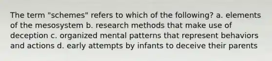 The term "schemes" refers to which of the following? a. elements of the mesosystem b. research methods that make use of deception c. organized mental patterns that represent behaviors and actions d. early attempts by infants to deceive their parents