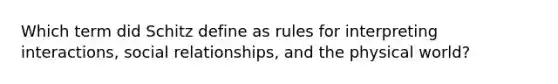 Which term did Schitz define as rules for interpreting interactions, social relationships, and the physical world?