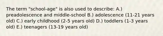 The term "school-age" is also used to describe: A.) preadolescence and middle-school B.) adolescence (11-21 years old) C.) early childhood (2-5 years old) D.) toddlers (1-3 years old) E.) teenagers (13-19 years old)