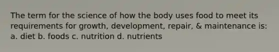 The term for the science of how the body uses food to meet its requirements for growth, development, repair, & maintenance is: a. diet b. foods c. nutrition d. nutrients