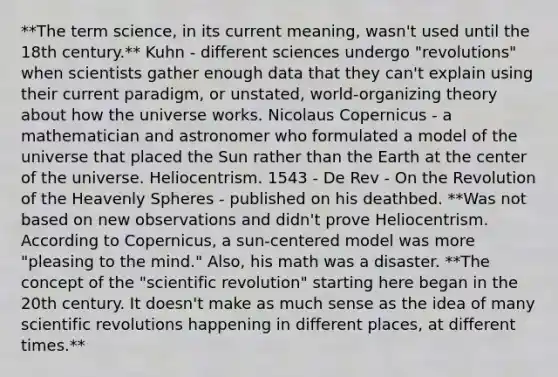 **The term science, in its current meaning, wasn't used until the 18th century.** Kuhn - different sciences undergo "revolutions" when scientists gather enough data that they can't explain using their current paradigm, or unstated, world-organizing theory about how the universe works. Nicolaus Copernicus - a mathematician and astronomer who formulated a model of the universe that placed the Sun rather than the Earth at the center of the universe. Heliocentrism. 1543 - De Rev - On the Revolution of the Heavenly Spheres - published on his deathbed. **Was not based on new observations and didn't prove Heliocentrism. According to Copernicus, a sun-centered model was more "pleasing to the mind." Also, his math was a disaster. **The concept of the "scientific revolution" starting here began in the 20th century. It doesn't make as much sense as the idea of many scientific revolutions happening in different places, at different times.**