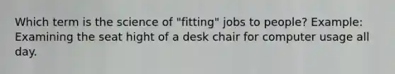 Which term is the science of "fitting" jobs to people? Example: Examining the seat hight of a desk chair for computer usage all day.