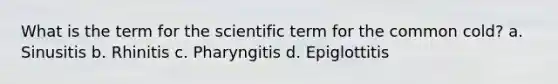 What is the term for the scientific term for the common cold? a. Sinusitis b. Rhinitis c. Pharyngitis d. Epiglottitis