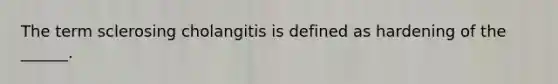 The term sclerosing cholangitis is defined as hardening of the ______.