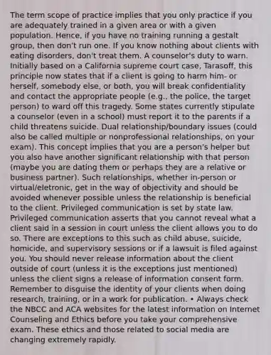 The term scope of practice implies that you only practice if you are adequately trained in a given area or with a given population. Hence, if you have no training running a gestalt group, then don't run one. If you know nothing about clients with eating disorders, don't treat them. A counselor's duty to warn. Initially based on a California supreme court case, Tarasoff, this principle now states that if a client is going to harm him- or herself, somebody else, or both, you will break confidentiality and contact the appropriate people (e.g., the police, the target person) to ward off this tragedy. Some states currently stipulate a counselor (even in a school) must report it to the parents if a child threatens suicide. Dual relationship/boundary issues (could also be called multiple or nonprofessional relationships, on your exam). This concept implies that you are a person's helper but you also have another significant relationship with that person (maybe you are dating them or perhaps they are a relative or business partner). Such relationships, whether in-person or virtual/eletronic, get in the way of objectivity and should be avoided whenever possible unless the relationship is beneficial to the client. Privileged communication is set by state law. Privileged communication asserts that you cannot reveal what a client said in a session in court unless the client allows you to do so. There are exceptions to this such as child abuse, suicide, homicide, and supervisory sessions or if a lawsuit is filed against you. You should never release information about the client outside of court (unless it is the exceptions just mentioned) unless the client signs a release of information consent form. Remember to disguise the identity of your clients when doing research, training, or in a work for publication. • Always check the NBCC and ACA websites for the latest information on Internet Counseling and Ethics before you take your comprehensive exam. These ethics and those related to social media are changing extremely rapidly.