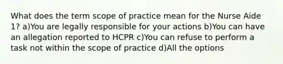 What does the term scope of practice mean for the Nurse Aide 1? a)You are legally responsible for your actions b)You can have an allegation reported to HCPR c)You can refuse to perform a task not within the scope of practice d)All the options