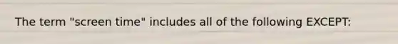 The term "screen time" includes all of the following EXCEPT: