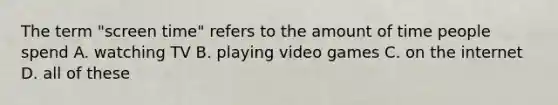 The term "screen time" refers to the amount of time people spend A. watching TV B. playing video games C. on the internet D. all of these