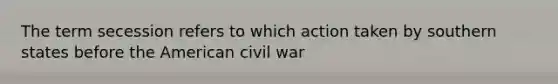 The term secession refers to which action taken by southern states before the American civil war