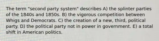 The term "second party system" describes A) the splinter parties of the 1840s and 1850s. B) the vigorous competition between Whigs and Democrats. C) the creation of a new, third, political party. D) the political party not in power in government. E) a total shift in American politics.