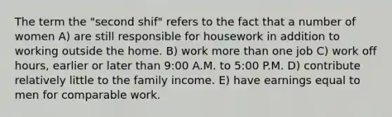 The term the "second shif" refers to the fact that a number of women A) are still responsible for housework in addition to working outside the home. B) work more than one job C) work off hours, earlier or later than 9:00 A.M. to 5:00 P.M. D) contribute relatively little to the family income. E) have earnings equal to men for comparable work.