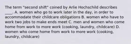 The term "second shift" coined by Arlie Hochschild describes ____. A. women who go to work later in the day, in order to accommodate their childcare obligations B. women who have to work two jobs to make ends meet C. men and women who come home from work to more work (cooking, laundry, childcare) D. women who come home from work to more work (cooking, laundry, childcare)