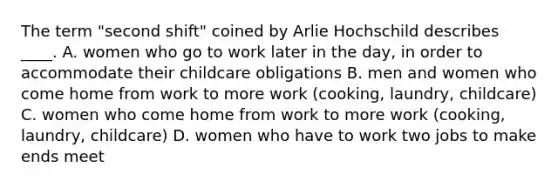 The term "second shift" coined by Arlie Hochschild describes ____. A. women who go to work later in the day, in order to accommodate their childcare obligations B. men and women who come home from work to more work (cooking, laundry, childcare) C. women who come home from work to more work (cooking, laundry, childcare) D. women who have to work two jobs to make ends meet