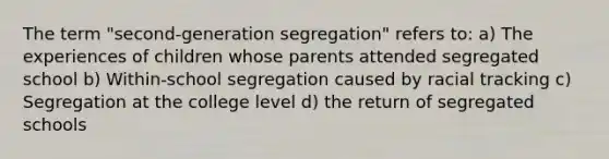 The term "second-generation segregation" refers to: a) The experiences of children whose parents attended segregated school b) Within-school segregation caused by racial tracking c) Segregation at the college level d) the return of segregated schools