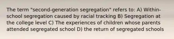 The term "second-generation segregation" refers to: A) Within-school segregation caused by racial tracking B) Segregation at the college level C) The experiences of children whose parents attended segregated school D) the return of segregated schools