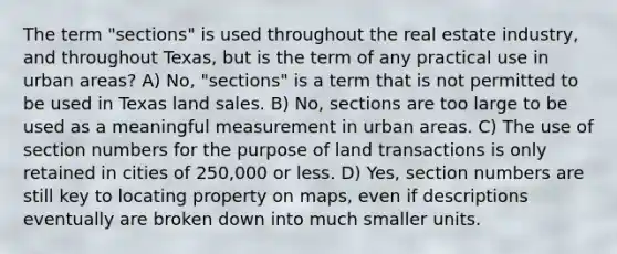 The term "sections" is used throughout the real estate industry, and throughout Texas, but is the term of any practical use in urban areas? A) No, "sections" is a term that is not permitted to be used in Texas land sales. B) No, sections are too large to be used as a meaningful measurement in urban areas. C) The use of section numbers for the purpose of land transactions is only retained in cities of 250,000 or less. D) Yes, section numbers are still key to locating property on maps, even if descriptions eventually are broken down into much smaller units.