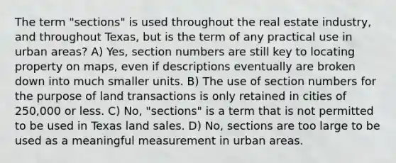 The term "sections" is used throughout the real estate industry, and throughout Texas, but is the term of any practical use in urban areas? A) Yes, section numbers are still key to locating property on maps, even if descriptions eventually are broken down into much smaller units. B) The use of section numbers for the purpose of land transactions is only retained in cities of 250,000 or less. C) No, "sections" is a term that is not permitted to be used in Texas land sales. D) No, sections are too large to be used as a meaningful measurement in urban areas.