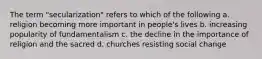 The term "secularization" refers to which of the following a. religion becoming more important in people's lives b. increasing popularity of fundamentalism c. the decline in the importance of religion and the sacred d. churches resisting social change