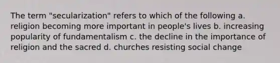 The term "secularization" refers to which of the following a. religion becoming more important in people's lives b. increasing popularity of fundamentalism c. the decline in the importance of religion and the sacred d. churches resisting social change