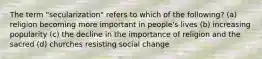 The term "secularization" refers to which of the following? (a) religion becoming more important in people's lives (b) increasing popularity (c) the decline in the importance of religion and the sacred (d) churches resisting social change