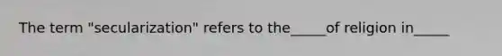 The term "secularization" refers to the_____of religion in_____