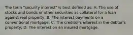 The term "security interest" is best defined as: A: The use of stocks and bonds or other securities as collateral for a loan against real property; B: The interest payments on a conventional mortgage; C: The creditor's interest in the debtor's property; D: The interest on an insured mortgage.