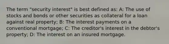 The term "security interest" is best defined as: A: The use of stocks and bonds or other securities as collateral for a loan against real property; B: The interest payments on a conventional mortgage; C: The creditor's interest in the debtor's property; D: The interest on an insured mortgage.