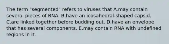 The term "segmented" refers to viruses that A.may contain several pieces of RNA. B.have an icosahedral-shaped capsid. C.are linked together before budding out. D.have an envelope that has several components. E.may contain RNA with undefined regions in it.