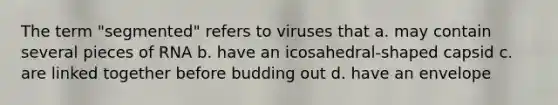 The term "segmented" refers to viruses that a. may contain several pieces of RNA b. have an icosahedral-shaped capsid c. are linked together before budding out d. have an envelope