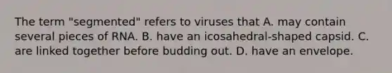 The term "segmented" refers to viruses that A. may contain several pieces of RNA. B. have an icosahedral-shaped capsid. C. are linked together before budding out. D. have an envelope.