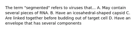 The term "segmented" refers to viruses that... A. May contain several pieces of RNA. B. Have an icosahedral-shaped capsid C. Are linked together before budding out of target cell D. Have an envelope that has several components