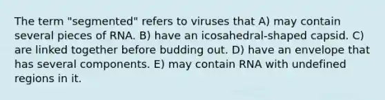 The term "segmented" refers to viruses that A) may contain several pieces of RNA. B) have an icosahedral-shaped capsid. C) are linked together before budding out. D) have an envelope that has several components. E) may contain RNA with undefined regions in it.