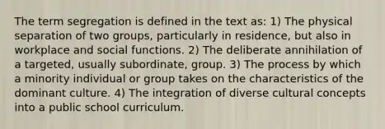 The term segregation is defined in the text as: 1) The physical separation of two groups, particularly in residence, but also in workplace and social functions. 2) The deliberate annihilation of a targeted, usually subordinate, group. 3) The process by which a minority individual or group takes on the characteristics of the dominant culture. 4) The integration of diverse cultural concepts into a public school curriculum.