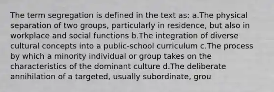 The term segregation is defined in the text as: a.The physical separation of two groups, particularly in residence, but also in workplace and social functions b.The integration of diverse cultural concepts into a public-school curriculum c.The process by which a minority individual or group takes on the characteristics of the dominant culture d.The deliberate annihilation of a targeted, usually subordinate, grou