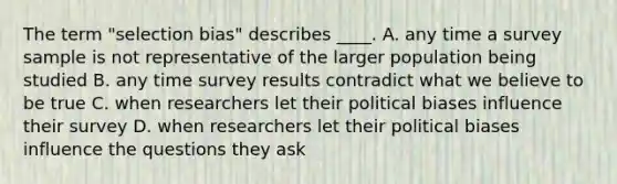 The term "selection bias" describes ____. A. any time a survey sample is not representative of the larger population being studied B. any time survey results contradict what we believe to be true C. when researchers let their political biases influence their survey D. when researchers let their political biases influence the questions they ask