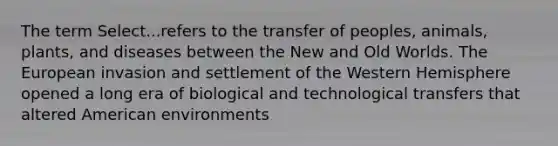 The term Select...refers to the transfer of peoples, animals, plants, and diseases between the New and Old Worlds. The European invasion and settlement of the Western Hemisphere opened a long era of biological and technological transfers that altered American environments