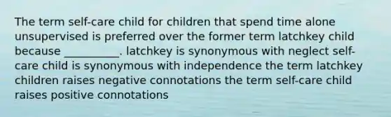 The term self-care child for children that spend time alone unsupervised is preferred over the former term latchkey child because __________. latchkey is synonymous with neglect self-care child is synonymous with independence the term latchkey children raises negative connotations the term self-care child raises positive connotations