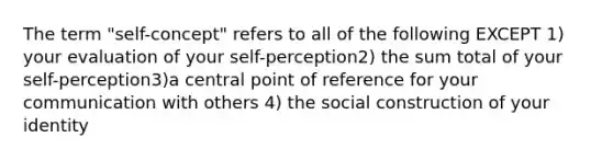 The term "self-concept" refers to all of the following EXCEPT 1) your evaluation of your self-perception2) the sum total of your self-perception3)a central point of reference for your communication with others 4) the social construction of your identity