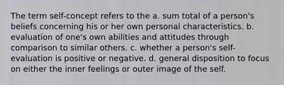 The term self-concept refers to the a. sum total of a person's beliefs concerning his or her own personal characteristics. b. evaluation of one's own abilities and attitudes through comparison to similar others. c. whether a person's self-evaluation is positive or negative. d. general disposition to focus on either the inner feelings or outer image of the self.