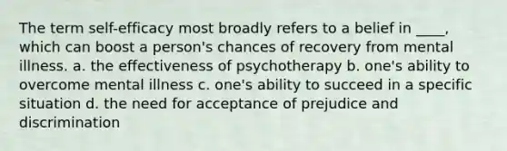 The term self-efficacy most broadly refers to a belief in ____, which can boost a person's chances of recovery from mental illness. a. the effectiveness of psychotherapy b. one's ability to overcome mental illness c. one's ability to succeed in a specific situation d. the need for acceptance of prejudice and discrimination