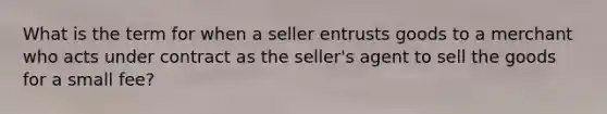 What is the term for when a seller entrusts goods to a merchant who acts under contract as the seller's agent to sell the goods for a small fee?