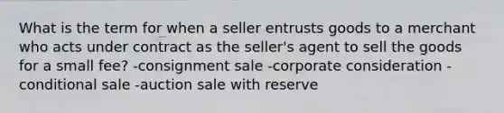 What is the term for when a seller entrusts goods to a merchant who acts under contract as the seller's agent to sell the goods for a small fee? -consignment sale -corporate consideration -conditional sale -auction sale with reserve