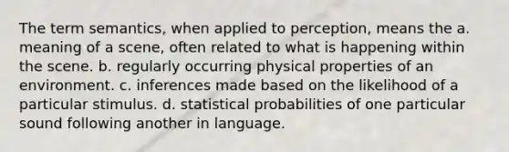 The term semantics, when applied to perception, means the a. meaning of a scene, often related to what is happening within the scene. b. regularly occurring physical properties of an environment. c. inferences made based on the likelihood of a particular stimulus. d. statistical probabilities of one particular sound following another in language.