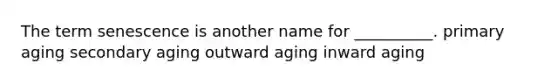 The term senescence is another name for __________. primary aging secondary aging outward aging inward aging