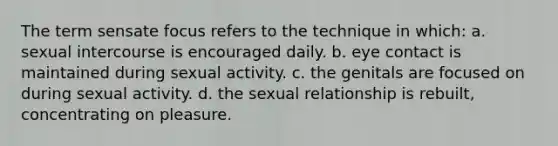 The term sensate focus refers to the technique in which: a. sexual intercourse is encouraged daily. b. eye contact is maintained during sexual activity. c. the genitals are focused on during sexual activity. d. the sexual relationship is rebuilt, concentrating on pleasure.