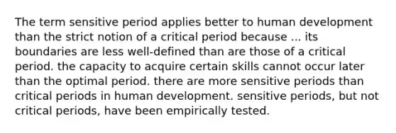 The term sensitive period applies better to human development than the strict notion of a critical period because ... its boundaries are less well-defined than are those of a critical period. the capacity to acquire certain skills cannot occur later than the optimal period. there are more sensitive periods than critical periods in human development. sensitive periods, but not critical periods, have been empirically tested.