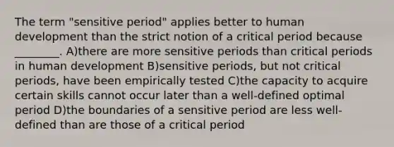 The term "sensitive period" applies better to human development than the strict notion of a critical period because ________. A)there are more sensitive periods than critical periods in human development B)sensitive periods, but not critical periods, have been empirically tested C)the capacity to acquire certain skills cannot occur later than a well-defined optimal period D)the boundaries of a sensitive period are less well-defined than are those of a critical period