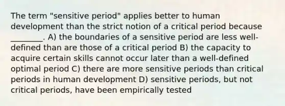 The term "sensitive period" applies better to human development than the strict notion of a critical period because ________. A) the boundaries of a sensitive period are less well-defined than are those of a critical period B) the capacity to acquire certain skills cannot occur later than a well-defined optimal period C) there are more sensitive periods than critical periods in human development D) sensitive periods, but not critical periods, have been empirically tested