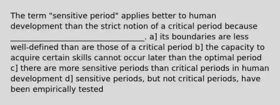 The term "sensitive period" applies better to human development than the strict notion of a critical period because __________________________________. a] its boundaries are less well-defined than are those of a critical period b] the capacity to acquire certain skills cannot occur later than the optimal period c] there are more sensitive periods than critical periods in human development d] sensitive periods, but not critical periods, have been empirically tested